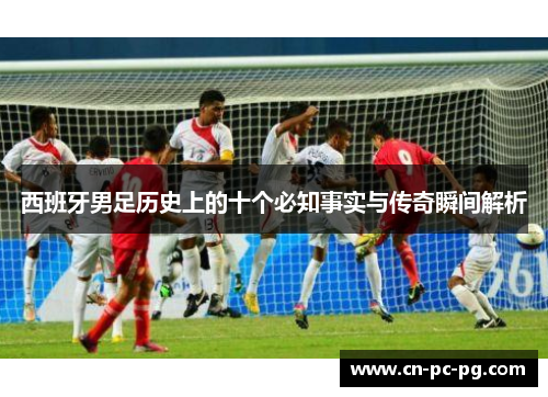 西班牙男足历史上的十个必知事实与传奇瞬间解析