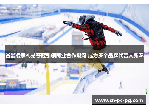 谷爱凌崇礼站夺冠引领商业合作潮流 成为多个品牌代言人新宠 谷爱凌崇礼站夺冠引领商业合作潮流 成为多个品牌代言人新宠