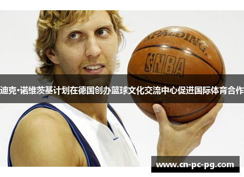 迪克·诺维茨基计划在德国创办篮球文化交流中心促进国际体育合作