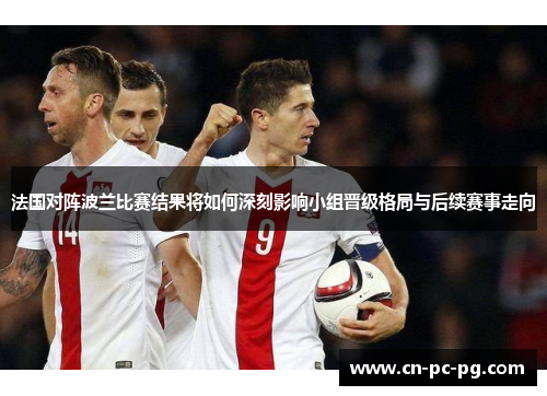 法国对阵波兰比赛结果将如何深刻影响小组晋级格局与后续赛事走向 法国对阵波兰比赛结果将如何深刻影响小组晋级格局与后续赛事走向