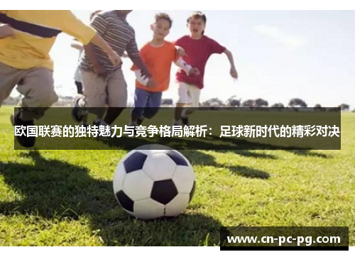 欧国联赛的独特魅力与竞争格局解析:足球新时代的精彩对决 欧国联赛的独特魅力与竞争格局解析:足球新时代的精彩对决
