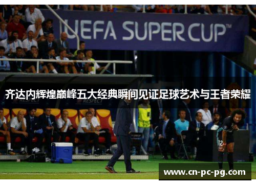 齐达内辉煌巅峰五大经典瞬间见证足球艺术与王者荣耀