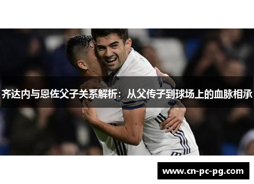 齐达内与恩佐父子关系解析：从父传子到球场上的血脉相承