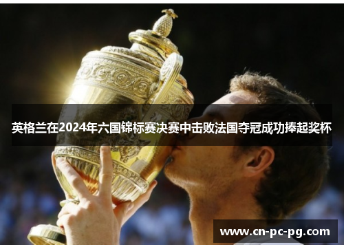 英格兰在2024年六国锦标赛决赛中击败法国夺冠成功捧起奖杯