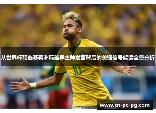 从世界杯预选赛看洲际差异主帅发言背后的关键信号解读全景分析 从世界杯预选赛看洲际差异主帅发言背后的关键信号解读全景分析