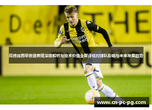 厄德高西甲赛场表现深度解析与技术价值全面评估对球队影响与未来发展趋势 厄德高西甲赛场表现深度解析与技术价值全面评估对球队影响与未来发展趋势