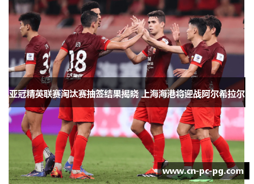 亚冠精英联赛淘汰赛抽签结果揭晓 上海海港将迎战阿尔希拉尔