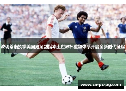 波切蒂诺执掌美国男足剑指本土世界杯重塑体系开启全新时代征程