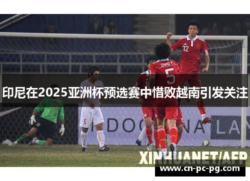 印尼在2025亚洲杯预选赛中惜败越南引发关注 印尼在2025亚洲杯预选赛中惜败越南引发关注