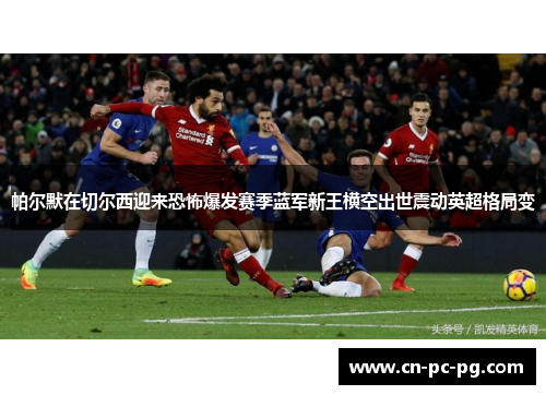 帕尔默在切尔西迎来恐怖爆发赛季蓝军新王横空出世震动英超格局变